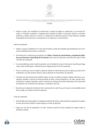 Guía para el Examen de conocimientos y competencias didácticas que favorecen el aprendizaje de los alumnos
ECCDA
Guía
30
•	 Estudio en grupo. Esta modalidad de estudio tiene la ventaja de trabajar en colaboración, lo cual resulta for-
mativo: se comparten materiales, se despejan dudas mediante el análisis y la discusión colectiva, se resuelven
problemas y realizan ejercicios en común. La comparación de diferentes puntos de vista estimula la actividad
metacognitiva de las personas, lo cual repercute en la mejora de sus conocimientos.
Antes de la aplicación
•	 Explore y conozca la plataforma en la que hará el Examen a través del simulador para familiarizarse con el me-
canismo establecido para realizar su evaluación.
•	 Al momento de su notificación para participar en la Etapa 3. Examen de conocimientos y competencias didác-
ticas que favorecen el aprendizaje de los alumnos, tome nota de la ubicación y domicilio de la sede, la fecha
y horarios de la aplicación.
•	 Es recomendable que visite la sede de aplicación, con la finalidad de conocer el tiempo de recorrido para llegar
a ella y evitar contratiempos u obstáculos para su llegada puntual el día de la aplicación.
•	 Tome en cuenta que una vez iniciada la aplicación efectiva no habrá tolerancia para el ingreso por parte de los
sustentantes a las aulas donde se llevará a cabo la aplicación de instrumentos de evaluación.
•	 Considere que está estrictamente prohibido ingresar al aula con teléfonos celulares, tabletas electrónicas, com-
putadoras portátiles, memorias de almacenamiento de datos, cámaras fotográficas o de video, apuntes, libros,
calculadoras o cualquier dispositivo, medio o material que contenga información relacionada con el instrumento
de evaluación. De no atender esta indicación, su evaluación será nula.
•	 Recuerde que la aplicación del Examen tiene una duración de cuatro horas, por lo que es recomendable prevea
llevar consigo una colación el día de la aplicación.
El día de la aplicación
•	 Porte identificación oficial vigente con fotografía (credencial de elector, cédula profesional, pasaporte), sin alguno
de estos documentos oficiales no podrá ingresar a la sede de aplicación.
•	 Llegue con una hora de anticipación a la sede. Cerrada la puerta de acceso al plantel por ningún motivo se
permitirá la entrada.
 