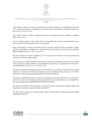 Guía para el Examen de conocimientos y competencias didácticas que favorecen el aprendizaje de los alumnos
ECCDA
Guía
33
Comprométase a trabajar con colegas y Comprométase con la mejora sostenida y con el aprendizaje permanente,
en: La escuela que queremos. Los objetivos por los que vale la pena luchar. México, SEP/Amorrortu editores, pp.
90-116; 123-131; 136-137; 146-147.
García Cedillo, Ismael et al. (2000). La integración educativa en el aula regular: principios, finalidades y estrategias.
México, SEP, pp. 42-45.
Hirmas R., Carolina y Blanco G., Rosa. (2009). Educar en la diversidad cultural: lecciones aprendidas desde la expe-
riencia en América Latina. Revista Docencia N°. 37, mayo 2009.
Meece, Judith (2000). El estudio del desarrollo del niño, Teorías del desarrollo cognitivo de Vygotsky y Factores
genéticos y ambientales de la inteligencia, en: Desarrollo del niño y del adolescente, compendio para educadores.
México, SEP/McGraw-Hill, pp. 3-48; 127-131; 170-177.
RED por los derechos de la infancia en México (s. f.), Ficha de asesoría sobre violencia en las escuelas, Red por los
derechos de la infancia en México, México.
Sammons, Pam et al. (1998). Ambiente de aprendizaje, La enseñanza y el aprendizaje como centro de la actividad
escolar, Expectativas elevadas y Derechos y responsabilidades de los alumnos, en: Características clave de las escue-
las efectivas. México, SEP, pp. 34-35, 35-39, 44-47 y 51-53.
SEP. (2010). Transformación educativa y gestión en la diversidad y En los contextos de la educación de los pueblos
indígenas, en: Transformación posible de la educación para la niñez indígena, México, SEP, pp. 28- 97; 447-465.
Disponible en: http://basica.sep.gob.mx/dgei/pdf/banner/TransformaPosible.pdf
SEP. (2013), La planificación docente y su relación con la evaluación con enfoque formativo, en: La evaluación du-
rante el ciclo escolar. Serie: Herramientas para la evaluación en educación básica. México. pp. 14-23. Disponible en:
http://basica.sep.gob.mx/C2%20HERRAMIENTAS-EVALUACION-WEB.pdf
SEP. (2014). ¿Qué es PACE? y Marco conceptual, en: Proyecto a Favor de la Convivencia Escolar (PACE). México, SEP.
Disponible en: http://basica.sep.gob.mx/convivencia/index.html
SEP. (2011). Plan de estudios 2011. Educación básica. México, SEP. Disponible en: http://basica.sep.gob.mx/dgdc/
sitio/pdf/PlanEdu2011.pdf
 