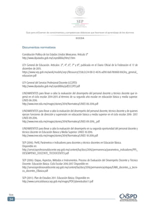 Guía para el Examen de conocimientos y competencias didácticas que favorecen el aprendizaje de los alumnos
ECCDA
Guía
34
Documentos normativos
Constitución Política de los Estados Unidos Mexicanos. Artículo 3°
http://www.diputados.gob.mx/LeyesBiblio/htm/1.htm
LEY General de Educación. Artículos: 2°, 4°, 6°, 7° y 8°, publicada en el Diario Oficial de la Federación el 17 de
diciembre de 2015.
https://www.sep.gob.mx/work/models/sep1/Resource/558c2c24-0b12-4676-ad90-8ab78086b184/ley_general_
educacion.pdf
LEY General del Servicio Profesional Docente (LGSPD)
http://www.diputados.gob.mx/LeyesBiblio/pdf/LGSPD.pdf
LINEAMIENTOS para llevar a cabo la evaluación del desempeño del personal docente y técnico docente que in-
gresó en el ciclo escolar 2014-2015 al término de su segundo año escolar en educación básica y media superior.
LINEE-06-2016.
http://www.inee.edu.mx/images/stories/2014/Normateca/LINEE-06-2016.pdf
LINEAMIENTOS para llevar a cabo la evaluación del desempeño del personal docente, técnico docente y de quienes
ejerzan funciones de dirección y supervisión en educación básica y media superior en el ciclo escolar 2016- 2017.
LINEE-09-2016.
http://www.inee.edu.mx/images/stories/2014/Normateca/LINEE-09-2016_.pdf
LINEAMIENTOS para llevar a cabo la evaluación del desempeño en su segunda oportunidad del personal docente y
técnico docente en Educación Básica y Media Superior. LINEE-10-2016.
http://www.inee.edu.mx/images/stories/2014/Normateca/LINEE-10-2016.pdf
SEP (2016). Perfil, Parámetros e Indicadores para docentes y técnico docentes en Educación Básica.
Disponible en:
http://servicioprofesionaldocente.sep.gob.mx/content/ba/docs/2016/permanencia/parametros_indicadores/PPI_
DESEMPENO_DOCENTE_TECDOCENTES.pdf
SEP (2016). Etapas, Aspectos, Métodos e Instrumentos. Proceso de Evaluación del Desempeño Docente y Técnico
Docente. Educación Básica. Ciclo Escolar 2016-2017. Disponible en:
http://servicioprofesionaldocente.sep.gob.mx/content/ba/docs/2016/permanencia/etapas/EAMI_docentes_y_tecni-
co_docentes_EBasica.pdf
SEP (2011). Plan de Estudios 2011. Educación Básica. Disponible en:
http://www.curriculobasica.sep.gob.mx/images/PDF/planestudios11.pdf
 