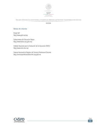 Guía para el Examen de conocimientos y competencias didácticas que favorecen el aprendizaje de los alumnos
ECCDA
Guía
35
Sitios de interés
Portal SEP
http://www.gob.mx/sep
Subsecretaría de Educación Básica
http://www.basica.sep.gob.mx/
Instituto Nacional para la Evaluación de la Educación (INEE)
http://www.inee.edu.mx/
Sistema Nacional de Registro del Servicio Profesional Docente
http://servicioprofesionaldocente.sep.gob.mx
 