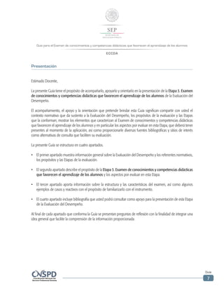 Guía para el Examen de conocimientos y competencias didácticas que favorecen el aprendizaje de los alumnos
ECCDA
Guía
7
Presentación
Estimado Docente,
La presente Guía tiene el propósito de acompañarlo, apoyarlo y orientarlo en la presentación de la Etapa 3. Examen
de conocimientos y competencias didácticas que favorecen el aprendizaje de los alumnos de la Evaluación del
Desempeño.
El acompañamiento, el apoyo y la orientación que pretende brindar esta Guía significan compartir con usted el
contexto normativo que da sustento a la Evaluación del Desempeño, los propósitos de la evaluación y las Etapas
que la conforman; mostrar los elementos que caracterizan al Examen de conocimientos y competencias didácticas
que favorecen el aprendizaje de los alumnos y en particular los aspectos por evaluar en esta Etapa, que deberá tener
presentes al momento de la aplicación, así como proporcionarle diversas fuentes bibliográficas y sitios de interés
como alternativas de consulta que faciliten su evaluación.
La presente Guía se estructura en cuatro apartados.
•	 El primer apartado muestra información general sobre la Evaluación del Desempeño y los referentes normativos,
los propósitos y las Etapas de la evaluación.
•	 El segundo apartado describe el propósito de la Etapa 3. Examen de conocimientos y competencias didácticas
que favorecen el aprendizaje de los alumnos y los aspectos por evaluar en esta Etapa.
•	 El tercer apartado aporta información sobre la estructura y las características del examen, así como algunos
ejemplos de casos y reactivos con el propósito de familiarizarlo con el instrumento.
•	 El cuarto apartado incluye bibliografía que usted podrá consultar como apoyo para la presentación de esta Etapa
de la Evaluación del Desempeño.
Al final de cada apartado que conforma la Guía se presentan preguntas de reflexión con la finalidad de integrar una
idea general que facilite la comprensión de la información proporcionada.
 