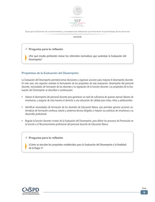 Guía para el Examen de conocimientos y competencias didácticas que favorecen el aprendizaje de los alumnos
ECCDA
Guía
9
ü	 Pregunta para la reflexión
¿Por qué resulta pertinente revisar los referentes normativos que sustentan la Evaluación del
Desempeño?
Propósitos de la Evaluación del Desempeño
La Evaluación del Desempeño permitirá tomar decisiones y organizar acciones para mejorar el desempeño docente.
En este caso, tres aspectos orientan la formulación de los propósitos de esta evaluación: desempeño del personal
docente, necesidades de formación de los docentes y la regulación de la función docente. Los propósitos de la Eva-
luación del Desempeño se describen a continuación:
•	 Valorar el desempeño del personal docente para garantizar un nivel de suficiencia de quienes ejerzan labores de
enseñanza, y asegurar de esta manera el derecho a una educación de calidad para niñas, niños y adolescentes.
•	 Identificar necesidades de formación de los docentes de Educación Básica, que permitan generar acciones sis-
temáticas de formación continua, tutoría y asistencia técnica dirigidas a mejorar sus prácticas de enseñanza y su
desarrollo profesional.
•	 Regular la función docente a través de la Evaluación del Desempeño, para definir los procesos de Promoción en
la función y el Reconocimiento profesional del personal docente de Educación Básica.
ü	 Pregunta para la reflexión
¿Cómo se vinculan los propósitos establecidos para la Evaluación del Desempeño y la finalidad
de la Etapa 3?
 