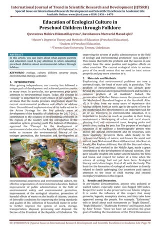 International Journal of Trend in Scientific Research and Development (IJTSRD)
Special Issue on International Research Development and Scientific Excellence in Academic Life
Available Online: www.ijtsrd.com e-ISSN: 2456 – 6470
ID: IJTSRD38722 | Special Issue on International Research Development and Scientific Excellence in Academic Life Page 70
Education of Ecological Culture in
Preschool Children through Folklore
Quvvatova Mohira Hikmatillayevna1, Ravshanova Marvarid Masud qizi2
1Master's Degree in Theory and Methods of Education (Preschool Education),
2Student of Preschool Education,
1,2Termez State University, Termez, Uzbekistan
ABSTRACT
In this article, you can learn about what aspects parents
and educators need to pay attention to when educating
preschool children about environmental culture through
folklore.
KEYWORDS: ecology, culture, folklore, security issues,
environmental literacy, activities
1. INTRODUCTION:
After gaining independence, our country has followed a
unique path of development and achieved positive results
in many areas. In particular, our government pays great
attention to environmental issues. Today, the concept of
"ecology" is important for every citizen of our country. We
all know that the media provides information about the
current environmental problems and efforts to address
them. Unconditional implementation of the tasks set out in
the Action Strategy for the five priority areas of
development of the Republic of Uzbekistan for 2017-2021,
contribution to the solution of environmental problems in
the regions of the country with the introduction of the
education system, growing youth The Cabinet of Ministers
approved the "Concept for the development of
environmental education in the Republic of Uzbekistan" in
order to increase the environmental literacy of the
younger generation, the formation and development of
environmental awareness and environmental culture, the
effective organization of environmental education. Radical
improvement of public administration in the field of
environmental safety and environmental protection,
improvement of the ecological situation, prevention of
harmful effects of waste on the health of citizens, creation
of favorable conditions for improving the living standards
and quality of life, collection of household waste In order
to further improve the system of work, storage,
transportation, disposal, processing and disposal: the
Decree of the President of the Republic of Uzbekistan "On
improving the system of public administration in the field
of ecology and environmental protection" was adopted ?
This means that both the problem and the success in one
country have the same positive and negative effects on
other countries. The current ecological crisis in various
parts of the world means that we need to treat nature
properly and pay more attention to it.
2. Materials and Methods.
Emphasizing that environmental problems are now a
universal topic, the head of state said, in particular, "The
problem of environmental security has already gone
beyond the national and regional framework and become a
common problem of all mankind." Indeed, the
preservation of Mother Nature means the preservation of
the Motherland. Homeland begins at the threshold. After
all, it is clear from my many years of experience that
raising children from an early age in the spirit of love for
the motherland, the environment is an important task for
all of us. Therefore, in environmental education, it is
important to involve as much as possible in their living
environment - landscaping of urban and rural streets,
planting fruit and ornamental trees, keeping parks and
ponds clean, caring for pets. has The purpose of ecological
education is to cultivate a knowledgeable person who
knows the natural environment and its resources, uses
them sparingly, preserves them, adds beauty to the
richness and beauty of nature, and knows the social and
natural laws. Muhammad Musa al-Khwarizmi, Abu Nasr al-
Farabi, Abu Rayhan al-Biruni, Abu Ali Ibn Sina and others,
who lived and worked in the Middle Ages, made a great
contribution to the development of natural sciences. They
gave valuable insights into nature and its balance, the flora
and fauna, and respect for nature at a time when the
science of ecology had not yet been born. Ecological
literacy and culture begin, first of all, with the family. The
basis for the formation of ecological worldview is directly
related to family upbringing. Our ancestors paid special
attention to the issue of child rearing and created
exemplary traditions in this regard.
3. Results and Discussion.
In pre-Islamic Zoroastrianism, anyone who polluted or
wasted nature, especially water, was flogged 400 lashes.
Respect for water is also preserved in our Islamic religion.
It is under the influence of this respect that many
proverbs, legends, exemplary stories, and fairy tales have
appeared among the people. For example, "Zafarnoma"
tells in detail about such monuments as "Boghi Shamol",
"Boghi Dilkusho", "Shahrisabz Fortress" and Oqsaroy, built
by Amir Temur. "Since we have set ourselves the great
goal of building the foundations of the Third Renaissance
 