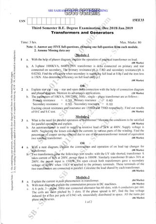 USN
3 a.
b.
4 a.
b.
5 a.
b.
C.
15EE33
(08 Marks)
tap changer for
(08 Marks)
a.
０
０
〓
０
“
■
α
︻
“
Ｆ
︻
∽
”
０
９
“
ｏ
Ｌ
一
ｏ
つ
一
〓
，
′
．
〇
い
＝
∞
＋
Ｎ
ヾ
．
¨
ｏ
〓
ｏ
一
一
¨
﹄
＞
′
∽
ｒ
〇
一
︺
”
●
σ
ｏ
﹂
ｏ
ヽ
Ｏ
Ｃ
Ｃ
﹄
ｏ
一
“
コ
一
ｏ
＞
ｏ
〇
一
¨
”
Ｏ
Ｑ
α
ｏ
．
Ｃ
〇
一
一
●
０
●
一
一
ｇ
ｏ
Ｏ
¨
﹂
ｏ
∞
口
〓
“
ｏ
＞
ｏ
﹄
＾
Ｃ
ン
ヽ
．
Ｎ
・
∽
０
∞
‘
０
ン
Ｓ
‘
一
０
“
〓
一
〓
一
“
Ｃ
口
ｏ
■
ｏ
エ
リ
〓
ｏ
∽
ｏ
Ｃ
〓
∽
∽
ｏ
﹂
０
一
“
Ｃ
Ｏ
ｍ
●
一
０
，
′
“
﹂
０
、
〓
﹄
Ｏ
∽
一
●
。
Ｃ
〓
ｏ
Ｏ
．
∽
一
ｏ
＞
′
∽
⊆
“
﹄
，
Ｏ
、
“
“
一
一
ｏ
一
ａ
Ｃ
﹄
ｏ
Ｏ
ｇ
︵
︶
。
一
 
¨
ｏ
一
〇
フ
︵
一
〓
“
︶
一
ｏ
Ｑ
“
〓
Third Semester B.E. Degree Examination, Dec.2018 lJan.2D19
Transformers and Generators
Time: 3 hrs. Max. Marks: 80
Note: 1. Answer any FIVE full questions, choosing one full question from each module.
2. Assume Missing data any
Module-1
With the help of phasor diagram, explain the operation of practiealtransformer on load.
(08 Marks)
A 3-phase I000KVA, 660A11100V transformer is delta connected on primary and star
connected on secondary. The primary resistance/ph is l.8Q and secondary resistance/ph is
0.025C). Find the efficiency w-hen secondary is supplying full load at 0.8p.f and the iron loss
is l5kN. Also determine efficiency on full load unity p.f.
(08 Marks)
OR
Explain star zig - zag- star and open deha connection with the help of connection diagram
and phasor diagram. Mention its advantages applications. (10 Nlarks)
The parameters of l0KVA, 500/250V, 50Hz . single - phase transformer are as lollows :
Primary resistance : 0.2A Primary'reactance = 0.4O
Secondary resistance : 0.5O Secondary reactance 0.lO
Exciting circuit resistance and reactance are 1500f, and 750Q respectively. Find out results
(06 1Iarks)
of o'c and S'c test'
Module-2
What is the need for parallel operation oftransformer? Mention the conditions to be satisfled
for parallel operation and explain. (08 Marks)
An autotransformer is used to supply a resistive load of 5kW at 400V. Supply voltage is
440Y. Neglecting the losses calculate the currents in various parts of the winding. Find the
percentage of copper saving effected due to use of the autotransformer instead of equivalent
2 a.
b.
two winding transformer.
OR
With a neat diagram, explain the construction and operation of on load
transformer.
Two transformers gave the followings test results: with the LV side shorted, transformer A
takes current of 10A at 200V. power input is 1000W. Similarly transfbrmer B takes 30A at
200V; the power input is 1500W. On open circuit both transfbrmers gave a secondary
voltage of iZOOV when I IKV is applied to the primary terminals. These terminals of the
two tiansformers are connected in parallel. Calculate the load shared by each transformer.
(08 Marks)
Module-3
Explain the current in rush phenomenon in transformer. (04 Marks)
With neat diagram, explain the commutation process in DC machines' (06 Nlarks)
A 4- pole. 3 iphase. 50Hz star connected alternator has 60 slots. with 4 conductors per slot'
The coits are short pitched by 3 slots. If the phase spread is 60'. find the line voltage
induced for a flux pei pole orb.q+: wb, sinusoidally distributed in space' All the turns per
(06 )larks)
phase are ln serles.
I of 2
SRI SAIRAM COLLEGE OF ENGINEERING
 