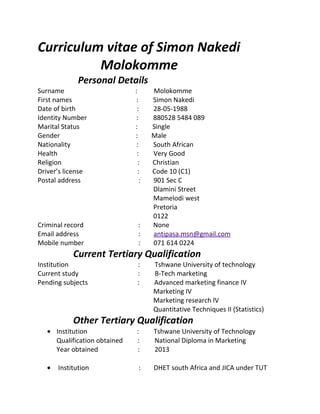 Curriculum vitae of Simon Nakedi
Molokomme
Personal Details
Surname : Molokomme
First names : Simon Nakedi
Date of birth : 28-05-1988
Identity Number : 880528 5484 089
Marital Status : Single
Gender : Male
Nationality : South African
Health : Very Good
Religion : Christian
Driver’s license : Code 10 (C1)
Postal address : 901 Sec C
Dlamini Street
Mamelodi west
Pretoria
0122
Criminal record : None
Email address : antipasa.msn@gmail.com
Mobile number : 071 614 0224
Current Tertiary Qualification
Institution : Tshwane University of technology
Current study : B-Tech marketing
Pending subjects : Advanced marketing finance IV
Marketing IV
Marketing research lV
Quantitative Techniques II (Statistics)
Other Tertiary Qualification
• Institution : Tshwane University of Technology
Qualification obtained : National Diploma in Marketing
Year obtained : 2013
• Institution : DHET south Africa and JICA under TUT
 