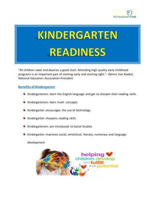 “All children need and deserve a good start. Attending high quality early childhood
programs is an important part of starting early and starting right.”- Dennis Van Roekel,
National Education Association President
Benefits of Kindergarten
Kindergarteners learn the English language and get to sharpen their reading skills.
Kindergarteners learn math concepts
Kindergarten encourages the use of technology
Kindergarten sharpens reading skills
Kindergarteners are introduced to Social Studies
Kindergarten improves social, emotional, literacy, numeracy and language
development
 