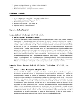 O papel estratégico da gestão dos estoques e da armazenagem;
 Planejamento-Mestre de produção;
 Bons conhecimentos na elaboração de controles logísticos.
Cursos de Extensão
 PPCP – Planejamento, Programação e Controle da Produção (IMAM)
 Administração de Materiais / Suprimentos (IMAM)
 Sistemas integrados Key User – (SAP)
 Programação de Produção – (SAP módulo PP)
 Mestre de Materiais – (SAP módulo MM).
Experiência Profissional
Edscha do Brasil (Gestamp) – (Jan/2013 - atual).
 Cargo: Analista de Logística Sênior.
 Atuo como Supervisor de Logística, subordinado à Diretoria e Gerência de Logística. Meu trabalho consiste na
supervisão de 27 funcionários distribuídos no recebimento de materiais / abastecimento de linha de produção e
expedição de materiais, onde é feito avaliação da necessidade de MO para cada um dos setores da logistica
visando o melhor atendimento da produção e visando sempre a atendimento ao cliente, efetuo o planejamento de
MO com base no buget e no planejamento de novos projetos. Avaliação do fluxo e necessidade de embalagens
junto aos clientes e produção visando otimização de milk run e redução dos custos de embalagens. Elaboração do
planejamento de abastecimento de produção semanal visando manter as linhas de produção “lean” e sem gerar o
desabastecimento e garantir a qualidade na movimentação dos materiais do recebimento até a expedição.
Elaboração de indicadores logísticos na gestão de recebimento / abastecimento de linha de produção e expedição
de materiais para identificar onde é possível efetuar as melhorias. Avaliação diária e controle de estoques de
matéria prima, componentes, work in process e produto acabado identificando os pontos críticos de atendimento
ao cliente. Elaboração dos controles de inventario cíclico e dos inventários trimestrais, avaliação da necessidade de
MO e de equipamentos para realização do inventario e organização de todo o processo de inventário.
Prysmian Cabos e Sistemas do Brasil S.A. (Antiga Pirelli Cabos) – (Fev/2008 – Dez
2012).
 Cargo: Analista de Logística e Suprimentos.
 Atuo como Analista de Logística e Suprimentos, subordinado à Presidência, Diretoria e Gerência de Logística e
Suprimentos. Meu trabalho consiste no planejamento e compras de materiais, matéria-prima e materiais de
acondicionamento, avaliação de empenho de materiais que serão consumidos durante o mês, controle das
compras futuras de matéria-prima, comparações do Planejamento de produção do mês versus o volume total
produzido e saldo total a produzir, atualização do histórico de produção e de fechamento de estoque de Matérias
primas e de WIP (“work in process”), avaliação quinzenal da movimentação de retirada de materiais do depósito
de matéria-prima para os depósitos de produção, afim de que nenhuma despesa variável de venda seja alocada
diretamente no produto Tenho contato direto e diário com os fornecedores a fim de minimizar possíveis faltas de
matéria-prima ou de materiais de acondicionamento. Também fazem parte da minha função a execução de venda
de materiais intercompany, organização e execução de inventários de matéria-prima e inventários em terceiros,
verificação e análise de despesas variáveis de venda junto à controladoria, análise de capacidade de produção e
possíveis linhas de saturação, planejamento da carteira de pedidos das linhas e cabos de energia, garantir o
abastecimento dos clientes respeitando o lead time dos materiais e a capacidade das linhas.
 