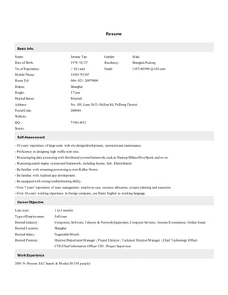 Resume
Basic Info.
Name: Jerome Tan Gender: Male
Date of Birth: 1979 /10 /27 Residency: Shanghai-Pudong
Yrs.of Experience: > 10 years Email: 13671605961@163.com
Mobile Phone: 18501755307
Home Tel: 086- 021- 20979809
Hukou: Shanghai
Height: 171cm
MaritalStatus: Married
Address: No. 105, Lane 3633, HuNan Rd, PuDong District
PostalCode: 200048
Website:
QQ: 719614652
Stocks:
Self-Assessment
- 10 years’ experience of large-scale web site design/development, operation and maintenance.
- Proficiency in designing high traffic web sites.
- Mastering big data processing with distributed system/framework, such as Hadoop/HBase/Hive/Spark and so on.
- Mastering search engine systemand framework, including lucene, Solr, ElasticSearch.
- Be familiar with streaming processing systemKafka+Storm.
- Be familiar with Android app development.
- Be equipped with strong troubleshooting ability.
- Over 7 years’ experience of team management: employee care, resource allocation, project planning and execution.
- Over 10 years’ working experience in foreign company, use fluent English as working language.
Career Objective
I can start: 1 to 3 months
Typeof Employment: Full-time
Desired Industry: Computers, Software; Telecom & Network Equipment; Computer Services; Internet/E-commerce; Online Game
Desired Location: Shanghai
Desired Salary: Negotiable/Month
Desired Position: Director/Department Manager ; Project Director ; Technical Director/Manager ; Chief Technology Officer
CTO/Chief Information Officer CIO ; Project Supervisor
Work Experience
2005 /8--Present: IAC Search & Media(50-150 people)
 