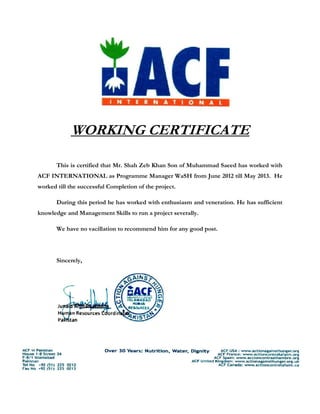 WORKING CERTIFICATE
This is certified that Mr. Shah Zeb Khan Son of Muhammad Saeed has worked with
ACF INTERNATIONAL as Programme Manager WaSH from June 2012 till May 2013. He
worked till the successful Completion of the project.
During this period he has worked with enthusiasm and veneration. He has sufficient
knowledge and Management Skills to run a project severally.
We have no vacillation to recommend him for any good post.
Sincerely,
 