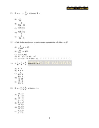 6 
21. Si q = -1 – 2 
5t 
, entonces t = 
A) - 3 
5q 
B) 2 
5(q  1) 
C) 5(q + 1) 
-2 
D) 5(q + 1) 
2 
E) - 2 
5q + 5 
22. ¿Cuál de las siguientes ecuaciones es equivalente a 0,05x = 4,5? 
A) 5 
1.000 
x = 4,5 
B) 50 
100 
x = 450 
C) 0,5x = 450 
D) 5 · 10-3 · x = 45 · 10-2 
E) 0,5 · 10-2 · x = 0,45 · 10-1 
23. Si 1 1 1 
+ = 
M N P 
, entonces P = 
A) N · M 
B) M + N 
C) 1 
M + N 
D) M + N 
N · M 
E) M · N 
M + N 
24. Si x = ay + b 
cy + d 
, entonces y = 
 
 
A) xc a 
b xd 
 
 
B) xd b 
a xc 
C) b + xd 
xc + a 
 
 
D) xd b 
xc a 
 
 
E) b xd 
a xc 
 