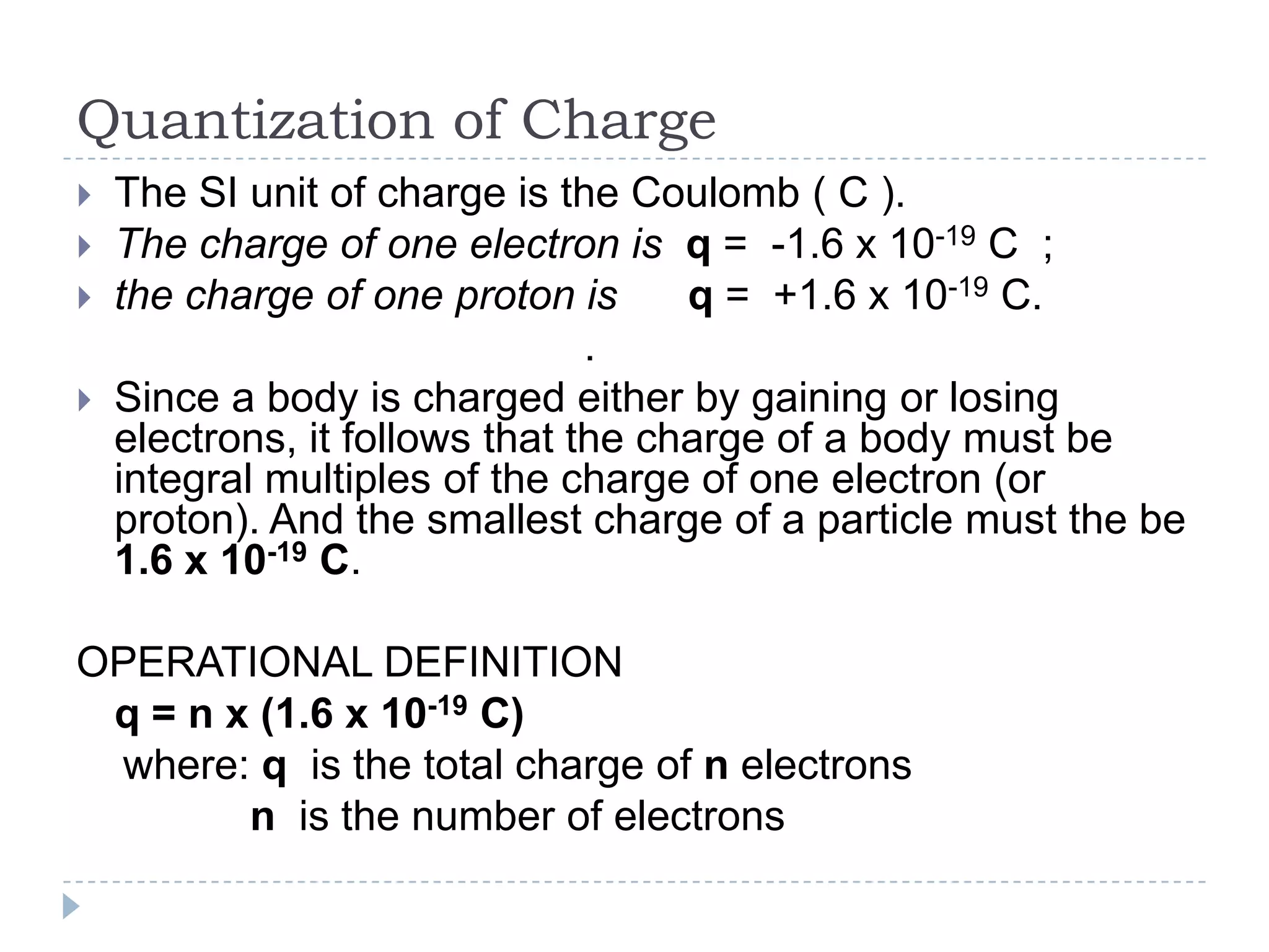 Quantization of Charge





The SI unit of charge is the Coulomb ( C ).
The charge of one electron is q = -1.6 x 10-19 C ;
the charge of one proton is
q = +1.6 x 10-19 C.
.
Since a body is charged either by gaining or losing
electrons, it follows that the charge of a body must be
integral multiples of the charge of one electron (or
proton). And the smallest charge of a particle must the be
1.6 x 10-19 C.

OPERATIONAL DEFINITION
q = n x (1.6 x 10-19 C)
where: q is the total charge of n electrons
n is the number of electrons

 