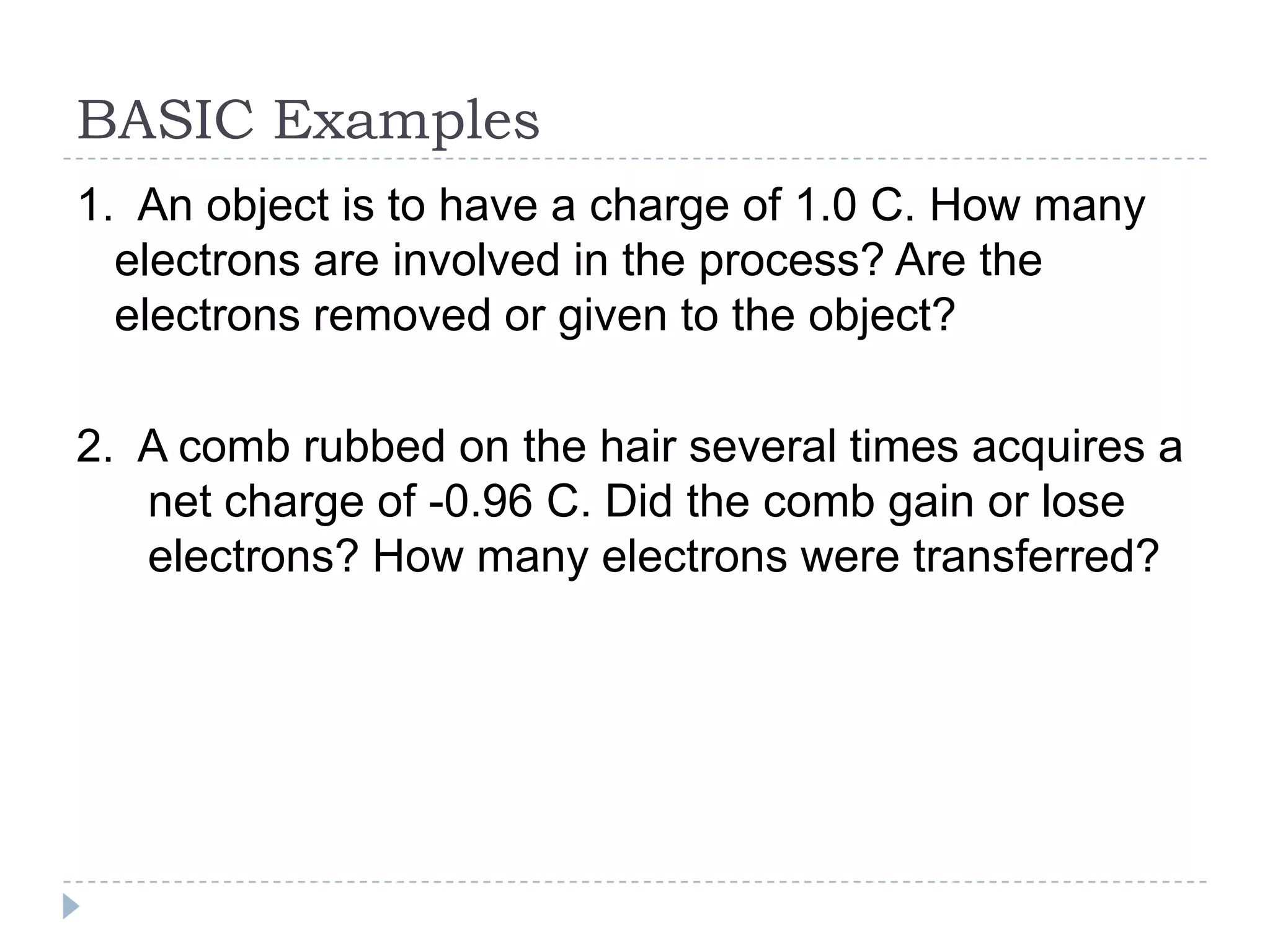 BASIC Examples
1. An object is to have a charge of 1.0 C. How many
electrons are involved in the process? Are the
electrons removed or given to the object?
2. A comb rubbed on the hair several times acquires a
net charge of -0.96 C. Did the comb gain or lose
electrons? How many electrons were transferred?

 
