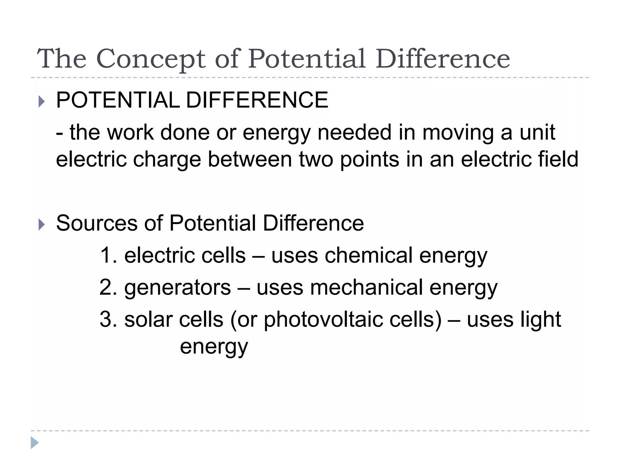 The Concept of Potential Difference


POTENTIAL DIFFERENCE
- the work done or energy needed in moving a unit
electric charge between two points in an electric field



Sources of Potential Difference
1. electric cells – uses chemical energy
2. generators – uses mechanical energy
3. solar cells (or photovoltaic cells) – uses light
energy

 