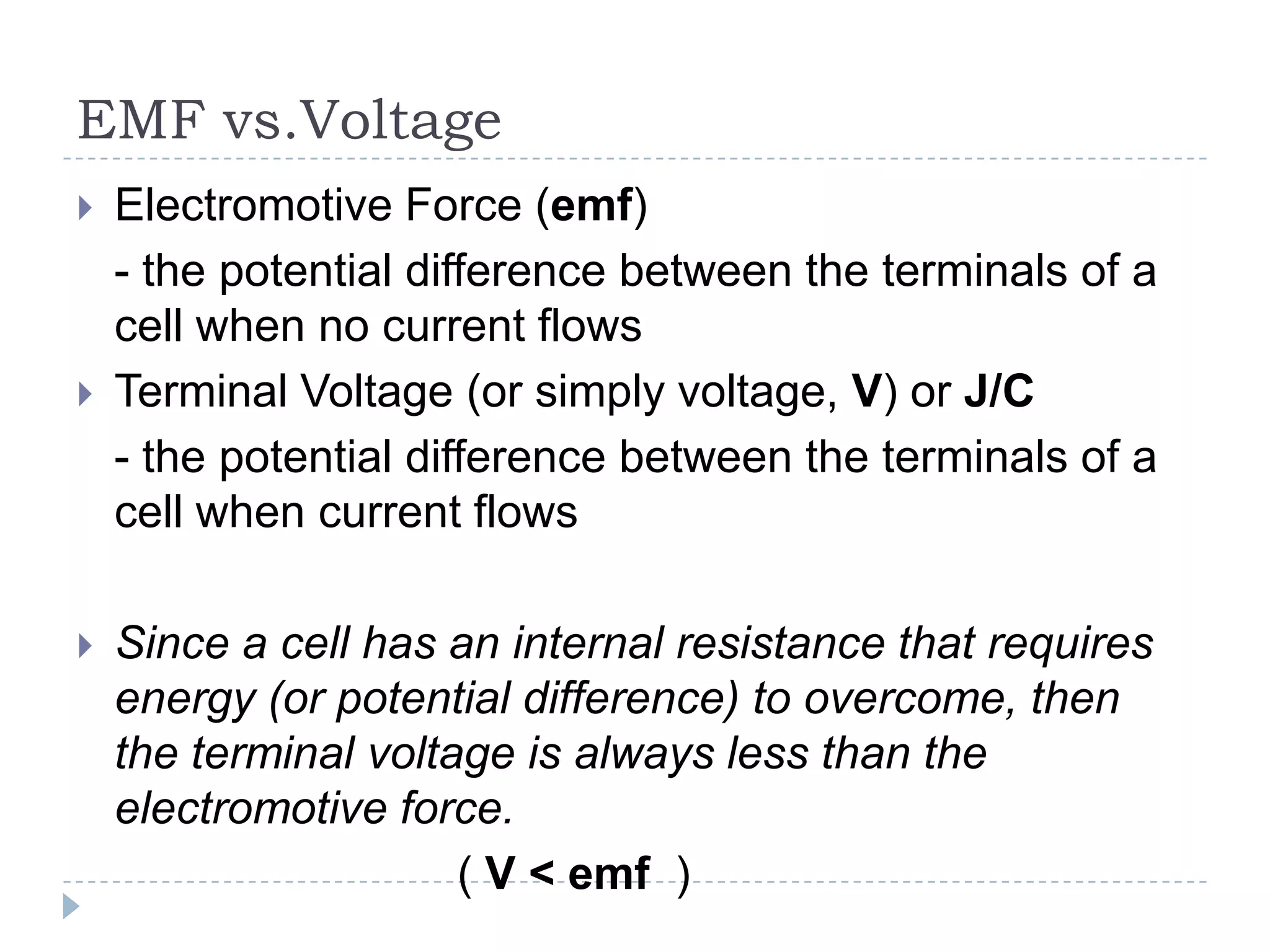 EMF vs.Voltage






Electromotive Force (emf)
- the potential difference between the terminals of a
cell when no current flows
Terminal Voltage (or simply voltage, V) or J/C
- the potential difference between the terminals of a
cell when current flows
Since a cell has an internal resistance that requires
energy (or potential difference) to overcome, then
the terminal voltage is always less than the
electromotive force.
( V < emf )

 