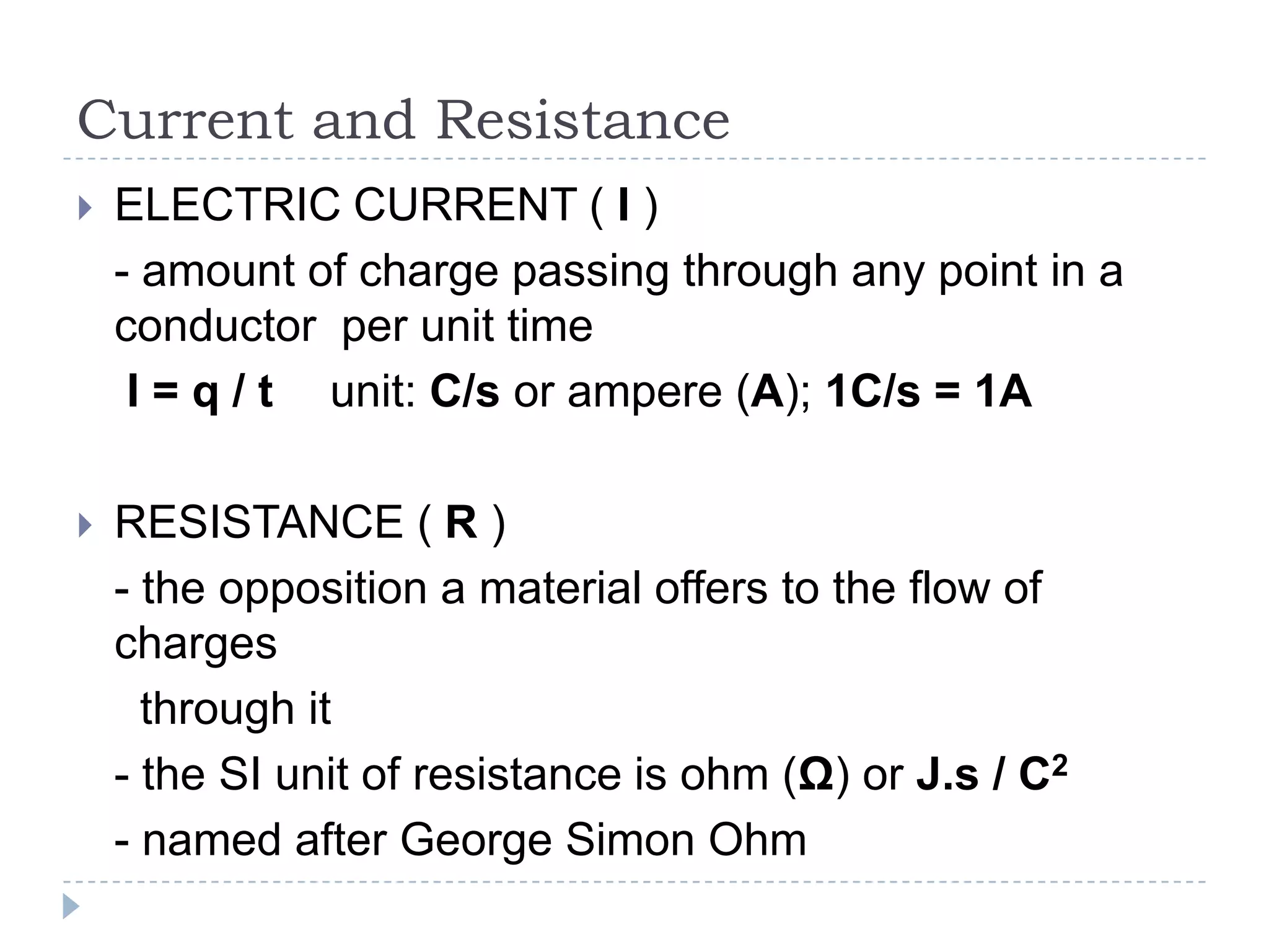 Current and Resistance


ELECTRIC CURRENT ( I )
- amount of charge passing through any point in a
conductor per unit time
I = q / t unit: C/s or ampere (A); 1C/s = 1A



RESISTANCE ( R )
- the opposition a material offers to the flow of
charges
through it
- the SI unit of resistance is ohm (Ω) or J.s / C2
- named after George Simon Ohm

 