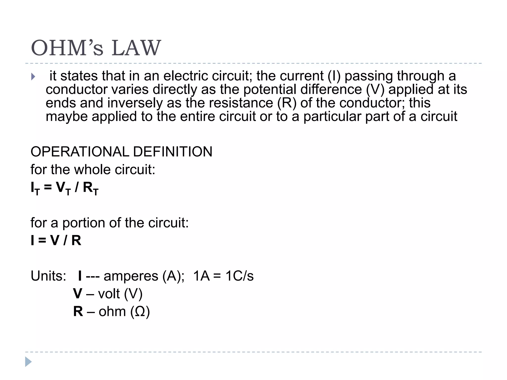 OHM’s LAW


it states that in an electric circuit; the current (I) passing through a
conductor varies directly as the potential difference (V) applied at its
ends and inversely as the resistance (R) of the conductor; this
maybe applied to the entire circuit or to a particular part of a circuit

OPERATIONAL DEFINITION
for the whole circuit:
IT = VT / RT
for a portion of the circuit:
I=V/R
Units: I --- amperes (A); 1A = 1C/s
V – volt (V)
R – ohm (Ω)

 