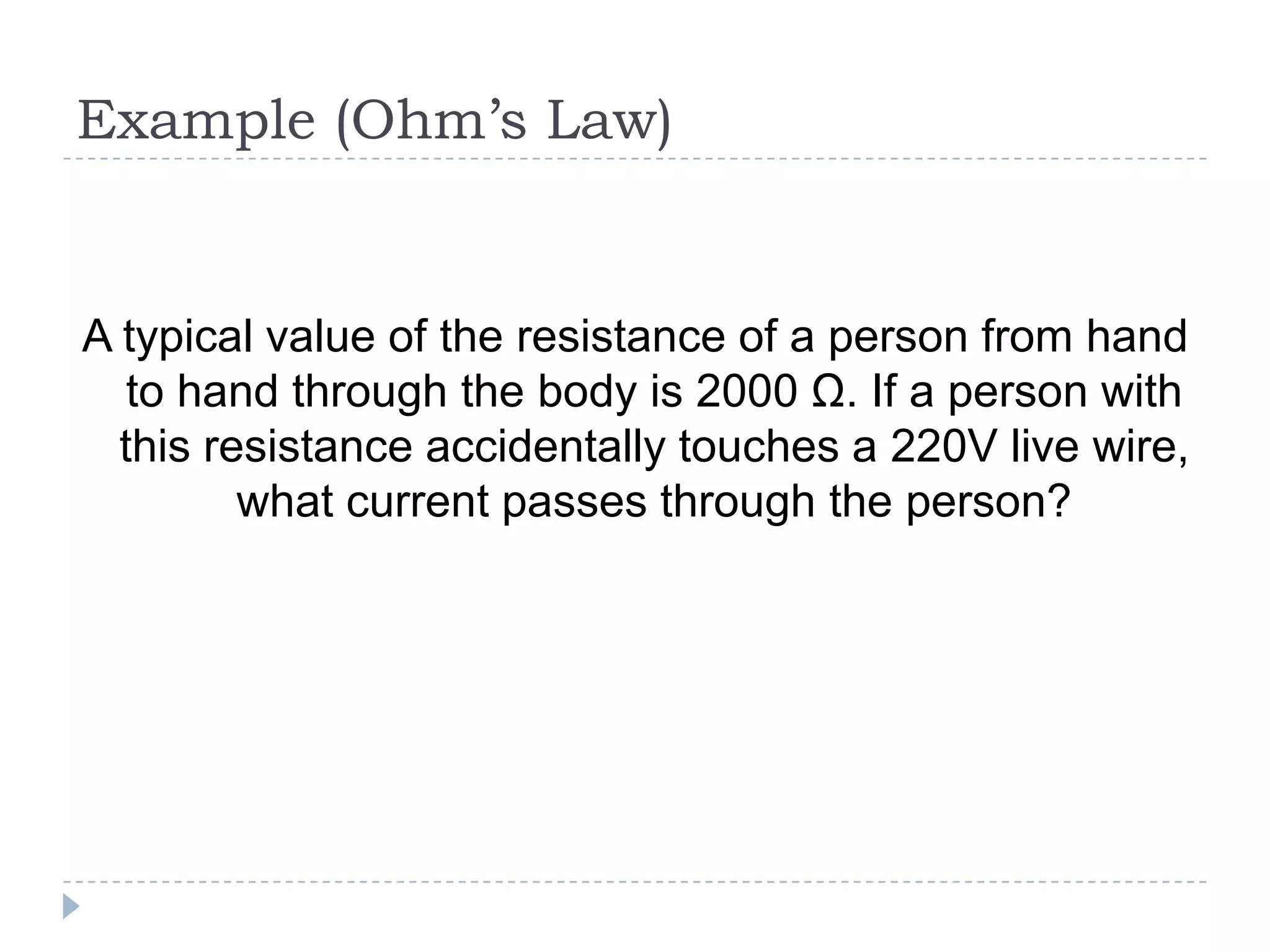 Example (Ohm’s Law)

A typical value of the resistance of a person from hand
to hand through the body is 2000 Ω. If a person with
this resistance accidentally touches a 220V live wire,
what current passes through the person?

 