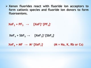  Xenon fluorides react with fluoride ion acceptors to
form cationic species and fluoride ion donors to form
fluoroanions.
XeF2 + PF5 → [XeF]+ [PF6]–
XeF4 + SbF5 → [XeF3]+ [SbF6]–
XeF6 + MF → M+ [XeF7]– (M = Na, K, Rb or Cs)
 