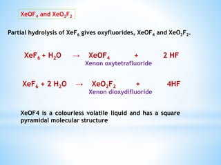 Partial hydrolysis of XeF6 gives oxyfluorides, XeOF4 and XeO2F2.
XeOF4 and XeO2F2
XeF6 + H2O → XeOF4 + 2 HF
Xenon oxytetrafluoride
XeF6 + 2 H2O → XeO2F2 + 4HF
Xenon dioxydifluoride
XeOF4 is a colourless volatile liquid and has a square
pyramidal molecular structure
 