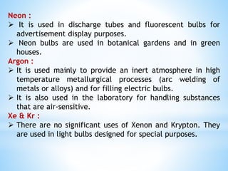Neon :
 It is used in discharge tubes and fluorescent bulbs for
advertisement display purposes.
 Neon bulbs are used in botanical gardens and in green
houses.
Argon :
 It is used mainly to provide an inert atmosphere in high
temperature metallurgical processes (arc welding of
metals or alloys) and for filling electric bulbs.
 It is also used in the laboratory for handling substances
that are air-sensitive.
Xe & Kr :
 There are no significant uses of Xenon and Krypton. They
are used in light bulbs designed for special purposes.
 