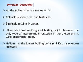Physical Properties
 All the noble gases are monoatomic.
 Colourless, odourless and tasteless.
 Sparingly soluble in water.
 Have very low melting and boiling points because the
only type of interatomic interaction in these elements is
weak dispersion forces.
 Helium has the lowest boiling point (4.2 K) of any known
substance
 