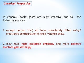 Chemical Properties
In general, noble gases are least reactive due to the
following reasons :
1. except helium (1s2) all have completely filled ns2np6
electronic configuration in their valence shell.
2.They have high ionisation enthalpy and more positive
electron gain enthalpy
 