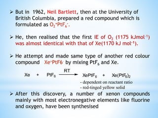  But in 1962, Neil Bartlett, then at the University of
British Columbia, prepared a red compound which is
formulated as O2
+PtF6
-.
 He, then realised that the first IE of O2 (1175 kJmol–1)
was almost identical with that of Xe(1170 kJ mol–1).
 He attempt and made same type of another red colour
compound Xe+PtF6– by mixing PtF6 and Xe.
 After this discovery, a number of xenon compounds
mainly with most electronegative elements like fluorine
and oxygen, have been synthesised
Xe + PtF6 XePtF6 + Xe(PtF6)2
RT
- dependent on reactant ratio
- red-tinged yellow solid
 