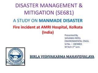 DISASTER MANAGEMENT &
MITIGATION (SE681)
A STUDY ON MANMADE DISASTER
Fire incident at AMRI Hospital, Kolkata
(India)
Presented By,
SHIVANGI PATEL
ENVIRONMENTAL ENGG.
Id No. – 18EN803
M.Tech 3rd sem.
BIRLA VISHVAKARMA MAHAVIDYALAYA
 