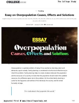  Trending
Essay on Overpopulation Causes, Effects and Solutions
english essays for class or grade (1st, 2nd, 3rd, 4th, 5th, 6th, 7th, 8th, 9th, 10th) fsc, fa, ics (11th, 12th) ba bsc (3rd & 4th year)
css, pms, ielts students
Editorial Staff • January 23, 2019  1 minute read
Overpopulation is a global problem of today. It has reached an alarming extent and
demands a quick remedy. Family planning is considered to be the most effective way to
check this problem. Family planning helps to create a balance between the population
and the resources of a country it means that the population should match the available
resources. Any difference gives rise to the problem. On the whole family planning is
useful for the happiness and welfare of the individual, the country and the whole
humanity at large.
“It is individuals that populate the world.”
thecollegestudy.net
1/3
The College Study
Appeared first @ www.thecollegestudy.net
https://w
w
w
.thecollegestudy.net/
 