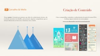 Nossa equipe é formada por pessoas, que além do conhecimento técnico, são
excelentes parceiros de trabalho, pois possuem algumas competências que se
tornam diferenciais na hora de se relacionar com o cliente:
PRONTIDÃO
RESOLUBILIDADE
FLEXIBILIDADE
Criação de Conteúdo
Criar e compartilhar conteúdos e conhecimentos faz parte do nosso DNA.
Conheça alguns materiais em nossa página:
www.carvalhoemello.com.br/recursos/materiais
 