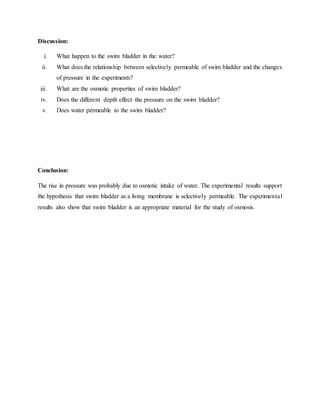 Discussion:
i. What happen to the swim bladder in the water?
ii. What does the relationship between selectively permeable of swim bladder and the changes
of pressure in the experiments?
iii. What are the osmotic properties of swim bladder?
iv. Does the different depth effect the pressure on the swim bladder?
v. Does water permeable to the swim bladder?
Conclusion:
The rise in pressure was probably due to osmotic intake of water. The experimental results support
the hypothesis that swim bladder as a living membrane is selectively permeable. The experimental
results also show that swim bladder is an appropriate material for the study of osmosis.
 