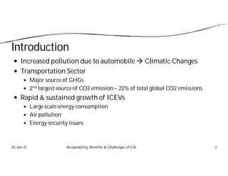 Introduction
 Increased pollution due to automobile  Climatic Changes
 Transportation Sector
 Major source of GHGs
 2nd largest source of CO2 emission – 22% of total global CO2 emissions
 Rapid & sustained growth of ICEVs
 Large scale energy consumption
 Air pollution
 Energy security issues
02-Jun-21 3
Acceptability, Benefits & Challenges of EVs
 