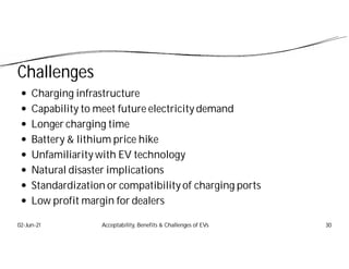 Challenges
 Charging infrastructure
 Capability to meet future electricity demand
 Longer charging time
 Battery & lithium price hike
 Unfamiliarity with EV technology
 Natural disaster implications
 Standardization or compatibility of charging ports
 Low profit margin for dealers
02-Jun-21 Acceptability, Benefits & Challenges of EVs 30
 