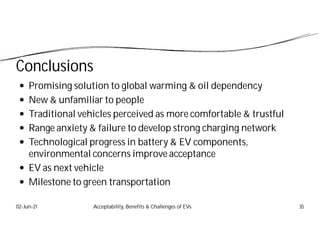Conclusions
 Promising solution to global warming & oil dependency
 New & unfamiliar to people
 Traditional vehicles perceived as more comfortable & trustful
 Range anxiety & failure to develop strong charging network
 Technological progress in battery & EV components,
environmental concerns improve acceptance
 EV as next vehicle
 Milestone to green transportation
02-Jun-21 Acceptability, Benefits & Challenges of EVs 35
 