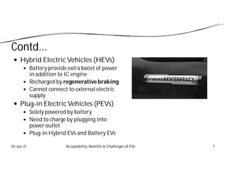 Contd...
 Hybrid Electric Vehicles (HEVs)
 Battery provide extra boost of power
in addition to IC engine
 Recharged by regenerative braking
 Cannot connect to external electric
supply
 Plug-in Electric Vehicles (PEVs)
 Solely powered by battery
 Need to charge by plugging into
power outlet
 Plug-in Hybrid EVs and Battery EVs
02-Jun-21 Acceptability, Benefits & Challenges of EVs 7
 