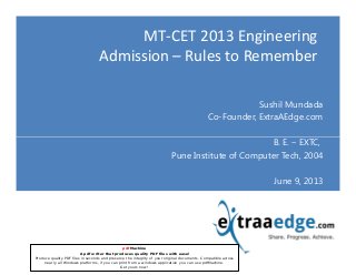 MT-CET 2013 Engineering
Admission – Rules to Remember
Sushil Mundada
Co-Founder, ExtraAEdge.com
B. E. – EXTC,
Copyright - ExtraAEdge.com
B. E. – EXTC,
Pune Institute of Computer Tech, 2004
June 9, 2013
pdfMachine
A pdf writer that produces quality PDF files with ease!
Produce quality PDF files in seconds and preserve the integrity of your original documents. Compatible across
nearly all Windows platforms, if you can print from a windows application you can use pdfMachine.
Get yours now!
 