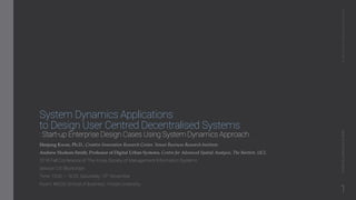 System Dynamics Applications
to Design User Centred Decentralised Systems
: Start-up Enterprise Design Cases Using System Dynamics Approach
Heejung Kwon, Ph.D., Creative Innovation Research Center, Yonsei Business Research Institute
Andrew Hudson-Smith, Professor of Digital Urban Systems, Centre for Advanced Spatial Analysis, The Bartlett, UCL
2018 Fall Conference of The Korea Society of Management Information Systems
Session D3: Blockchain
Time: 15:00 ~ 16:25, Satureday 10th November
Room: #B226 School of Business, Yonsei University
AI,Blockchain,&BusinessInnovation2018FallConferenceofKMIS
1
 