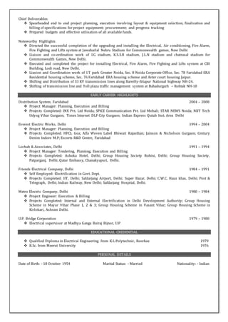 Chief Deliverables
 Spearheaded end to end project planning, execution involving layout & equipment selection; finalisation and
billing of specifications for project equipment; procurement; and progress tracking
 Prepared budgets and effective utilisation of all available funds.
Noteworthy Highlights
 Directed the successful completion of the upgrading and installing the Electrical, Air conditioning, Fire Alarm,
Fire Fighting and Lifts system at Jawaharlal Nehru Stadium for Commonwealth games, New Delhi
 Liaison and co-ordination work of I.G stadium, K.S.S.R stadium, J.L.N stadium and chatrasal stadium for
Commonwealth Games, New Delhi.
 Executed and completed the project for installing Electrical, Fire Alarm, Fire Fighting and Lifts system at CBI
Building, Lodi road, New Delhi.
 Liasion and Coordination work of I.T park Greater Noida, Sec. 8 Noida Corporate Office, Sec. 78 Faridabad ERA
Residential housing scheme, Sec. 76 Faridabad ERA housing scheme and Aster court housing Jaipur.
 Shifting and Distribution of 33 KV transmission lines along Bareilly-Sitapur National highway NH-24.
 Shifting of transmission line and Toll plaza traffic management system at Bahadurgarh – Rohtak NH-10
EARLY CAREER HIGHLIGHTS
Distribution System, Faridabad 2004 – 2008
 Project Manager: Planning, Execution and Billing
 Projects Completed: INX Pvt. Ltd Noida; SPICE Communication Pvt. Ltd Mohali; STAR NEWS Noida; NIIT Tech
Udyog Vihar Gurgaon; Times Internet DLF City Gurgaon; Indian Express Qutub Inst. Area Delhi
Everest Electric Works, Delhi 1994 – 2004
 Project Manager: Planning, Execution and Billing
 Projects Completed: HFCL Goa; Alfa Woven Label Bhiwari Rajasthan; Jainson & Nicholson Gurgaon; Century
Denim Indore M.P; Escorts R&D Centre, Faridabad
Lochab & Associates, Delhi 1991 – 1994
 Project Manager: Tendering, Planning, Execution and Billing
 Projects Completed: Ashoka Hotel, Delhi; Group Housing Society Rohini, Delhi; Group Housing Society,
Patparganj, Delhi; Qatar Embassy, Chanakyapuri, Delhi.
Friends Electrical Company, Delhi 1984 – 1991
 Self Employed: Electrification in Govt. Dept.
 Projects Completed: IIT, Delhi; Safdarjang Airport, Delhi; Super Bazar, Delhi; C.W.C. Hauz khas, Delhi; Post &
Telegraph, Delhi; Indian Railway, New Delhi; Safdarjang Hospital, Delhi.
Metro Electric Company, Delhi 1980 – 1984
 Project Engineer: Execution & Billing
 Projects Completed: Internal and External Electrification in Delhi Development Authority; Group Housing
Scheme in Mayur Vihar Phase 1, 2 & 3; Group Housing Scheme in Vasant Vihar; Group Housing Scheme in
Kirlokari, Ashram Delhi.
U.P. Bridge Corporation 1979 – 1980
 Electrical supervisor at Madhya Ganga Bairaj Bijnor, U.P
EDUCATIONAL CREDENTIAL
 Qualified Diploma in Electrical Engineering from K.L.Polytechnic, Roorkee 1979
 B.Sc. from Meerut University 1976
PERSONAL DETAILS
Date of Birth: - 18 October 1954 Marital Status: - Married Nationality: - Indian
 