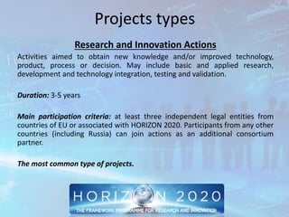 Projects types
Research and Innovation Actions
Activities aimed to obtain new knowledge and/or improved technology,
product, process or decision. May include basic and applied research,
development and technology integration, testing and validation.
Duration: 3-5 years
Main participation criteria: at least three independent legal entities from
countries of EU or associated with HORIZON 2020. Participants from any other
countries (including Russia) can join actions as an additional consortium
partner.
The most common type of projects.
 