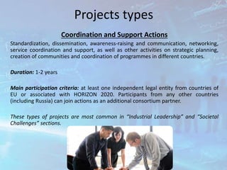 Projects types
Coordination and Support Actions
Standardization, dissemination, awareness-raising and communication, networking,
service coordination and support, as well as other activities on strategic planning,
creation of communities and coordination of programmes in different countries.
Duration: 1-2 years
Main participation criteria: at least one independent legal entity from countries of
EU or associated with HORIZON 2020. Participants from any other countries
(including Russia) can join actions as an additional consortium partner.
These types of projects are most common in “Industrial Leadership” and “Societal
Challenges” sections.
 