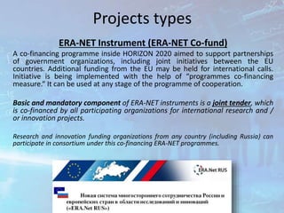 Projects types
ERA-NET Instrument (ERA-NET Co-fund)
A co-financing programme inside HORIZON 2020 aimed to support partnerships
of government organizations, including joint initiatives between the EU
countries. Additional funding from the EU may be held for international calls.
Initiative is being implemented with the help of “programmes co-financing
measure.“ It can be used at any stage of the programme of cooperation.
Basic and mandatory component of ERA-NET instruments is a joint tender, which
is co-financed by all participating organizations for international research and /
or innovation projects.
Research and innovation funding organizations from any country (including Russia) can
participate in consortium under this co-financing ERA-NET programmes.
 