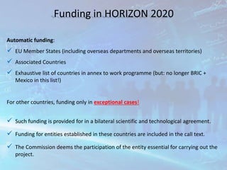Funding in HORIZON 2020
Automatic funding:
 EU Member States (including overseas departments and overseas territories)
 Associated Countries
 Exhaustive list of countries in annex to work programme (but: no longer BRIC +
Mexico in this list!)
For other countries, funding only in exceptional cases!
 Such funding is provided for in a bilateral scientific and technological agreement.
 Funding for entities established in these countries are included in the call text.
 The Commission deems the participation of the entity essential for carrying out the
project.
 