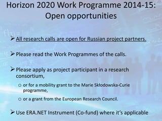 Horizon 2020 Work Programme 2014-15:
Open opportunities
All research calls are open for Russian project partners.
Please read the Work Programmes of the calls.
Please apply as project participant in a research
consortium,
o or for a mobility grant to the Marie Skłodowska-Curie
programme,
o or a grant from the European Research Council.
Use ERA.NET Instrument (Co-fund) where it’s applicable
 