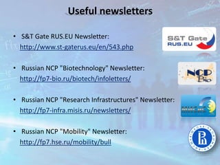 • S&T Gate RUS.EU Newsletter:
http://www.st-gaterus.eu/en/543.php
• Russian NCP "Biotechnology" Newsletter:
http://fp7-bio.ru/biotech/infoletters/
• Russian NCP "Research Infrastructures" Newsletter:
http://fp7-infra.misis.ru/newsletters/
• Russian NCP "Mobility" Newsletter:
http://fp7.hse.ru/mobility/bull
Useful newsletters
 