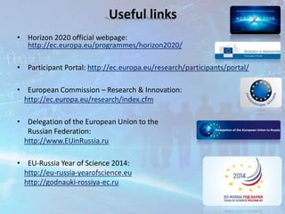 • Horizon 2020 official webpage:
http://ec.europa.eu/programmes/horizon2020/
• Participant Portal: http://ec.europa.eu/research/participants/portal/
• European Commission – Research & Innovation:
http://ec.europa.eu/research/index.cfm
• Delegation of the European Union to the
Russian Federation:
http://www.EUinRussia.ru
• EU-Russia Year of Science 2014:
http://eu-russia-yearofscience.eu
http://godnauki-rossiya-ec.ru
Useful links
 
