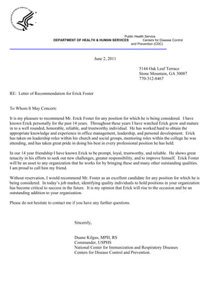 Public Health Service
DEPARTMENT OF HEALTH & HUMAN SERVICES Centers for Disease Control
and Prevention (CDC)
_________________________________________________________________________________________________
June 2, 2011
5144 Oak Leaf Terrace
Stone Mountain, GA 30087
770-312-8467
RE: Letter of Recommendation for Erick Foster
To Whom It May Concern:
It is my pleasure to recommend Mr. Erick Foster for any position for which he is being considered. I have
known Erick personally for the past 14 years. Throughout these years I have watched Erick grow and mature
in to a well rounded, honorable, reliable, and trustworthy individual. He has worked hard to obtain the
appropriate knowledge and experience in office management, leadership, and personal development. Erick
has taken on leadership roles within his church and social groups, mentoring roles within the college he was
attending, and has taken great pride in doing his best in every professional position he has held.
In our 14 year friendship I have known Erick to be prompt, loyal, trustworthy, and reliable. He shows great
tenacity in his efforts to seek out new challenges, greater responsibility, and to improve himself. Erick Foster
will be an asset to any organization that he works for by bringing these and many other outstanding qualities.
I am proud to call him my friend.
Without reservation, I would recommend Mr. Foster as an excellent candidate for any position for which he is
being considered. In today’s job market, identifying quality individuals to hold positions in your organization
has become critical to success in the future. It is my opinion that Erick will rise to the occasion and be an
outstanding addition to your organization.
Please do not hesitate to contact me if you have any further questions.
Sincerely,
Duane Kilgus, MPH, RS
Commander, USPHS
National Center for Immunization and Respiratory Diseases
Centers for Disease Control and Prevention.
 