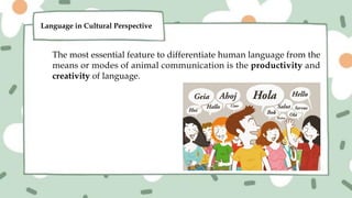 The most essential feature to differentiate human language from the
means or modes of animal communication is the productivity and
creativity of language.
Language in Cultural Perspective
 
