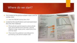 Where do we start?
 First looked at the photomultiplier tubes used for
Landau tests
 Used the P30CW5 built by Sens-Tech
 Looked at the specifications and narrowed down
the ones that mattered
 Photocathode spectral response, photocathode
type, photocathode active diameter, spectral
response range, output pulse, output pulse time,
and max input
 These were the guidelines to be followed for
purchasing a new photomultiplier tube
 