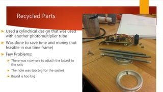 Recycled Parts
 Used a cylindrical design that was used
with another photomultiplier tube
 Was done to save time and money (not
feasible in our time frame)
 Few Problems:
 There was nowhere to attach the board to
the rails
 The hole was too big for the socket
 Board is too big
 