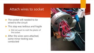 Attach wires to socket
 The socket still needed to be
wired to the circuit
 This step was tedious and fragile
 Did not want to melt the plastic of
the socket
 After the wires were attached,
some minor testing was
conducted
 